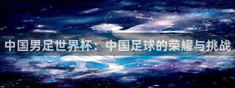 世界杯预选赛欧洲：中国男足世界杯：中国足球的荣耀与挑战