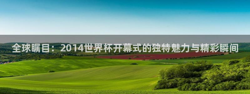 2026世界杯预选赛：全球瞩目：2014世界杯开幕式的独特魅力与精彩瞬间